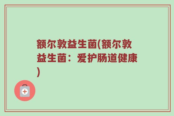 额尔敦益生菌(额尔敦益生菌:爱护肠道健康) 额尔敦益生菌(额尔敦益生菌:爱护肠道健康)
