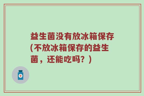 益生菌没有放冰箱保存(不放冰箱保存的益生菌,还能吃吗?) 益生菌没有放冰箱保存(不放冰箱保存的益生菌,还能吃吗?)