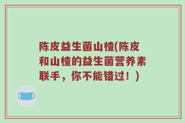 陈皮益生菌山楂(陈皮和山楂的益生菌营养素联手,你不能错过!) 陈皮益生菌山楂(陈皮和山楂的益生菌营养素联手,你不能错过!)