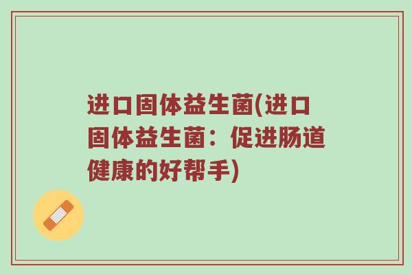 进口固体益生菌(进口固体益生菌:促进肠道健康的好帮手) 进口固体益生菌(进口固体益生菌:促进肠道健康的好帮手)