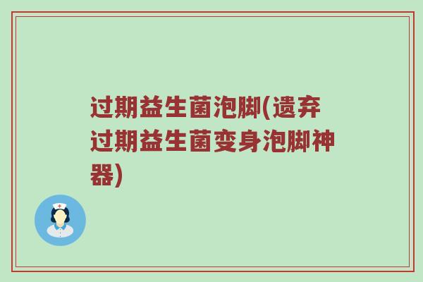 过期益生菌泡脚(遗弃过期益生菌变身泡脚神器)