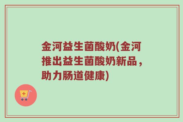 金河益生菌酸奶(金河推出益生菌酸奶新品，助力肠道健康)