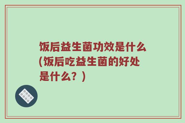饭后益生菌功效是什么(饭后吃益生菌的好处是什么？)