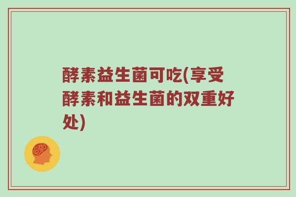 酵素益生菌可吃(享受酵素和益生菌的双重好处)