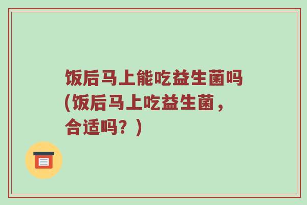 饭后马上能吃益生菌吗(饭后马上吃益生菌，合适吗？)
