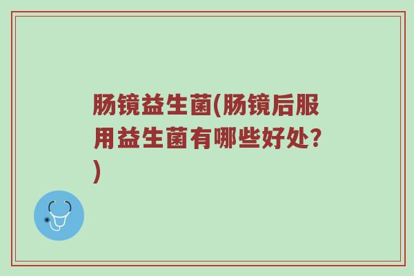 肠镜益生菌(肠镜后服用益生菌有哪些好处？)
