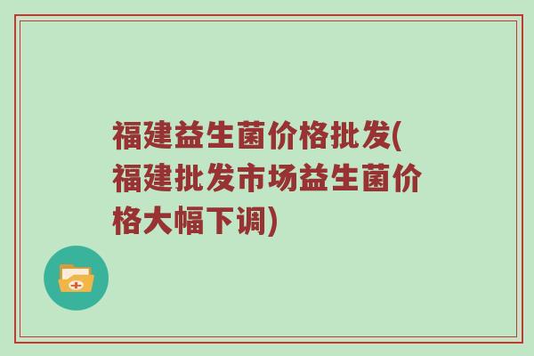 福建益生菌价格批发(福建批发市场益生菌价格大幅下调)
