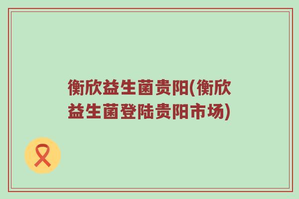 衡欣益生菌贵阳(衡欣益生菌登陆贵阳市场) 衡欣益生菌贵阳(衡欣益生菌登陆贵阳市场)