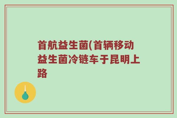 首航益生菌(首辆移动益生菌冷链车于昆明上路