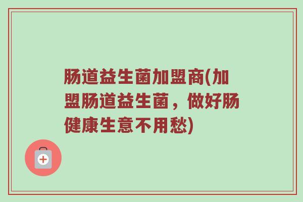 肠道益生菌加盟商(加盟肠道益生菌，做好肠健康生意不用愁)