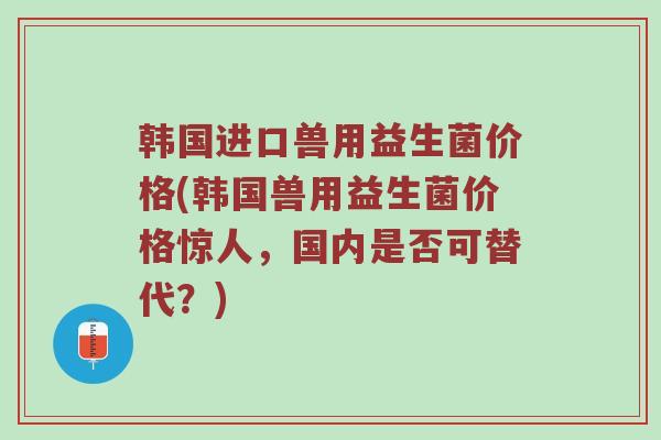 韩国进口兽用益生菌价格(韩国兽用益生菌价格惊人，国内是否可替代？)