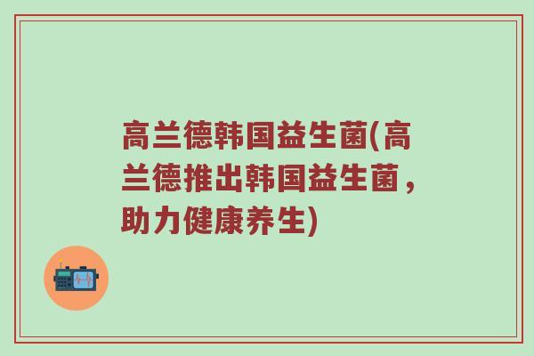 高兰德韩国益生菌(高兰德推出韩国益生菌，助力健康养生)