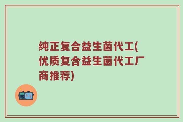 纯正复合益生菌代工(优质复合益生菌代工厂商推荐)
