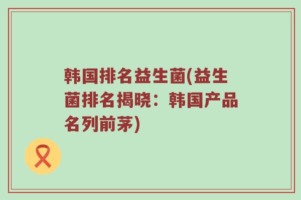 韩国排名益生菌(益生菌排名揭晓:韩国产品名列前茅) 韩国排名益生菌(益生菌排名揭晓:韩国产品名列前茅)