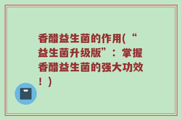 香醋益生菌的作用(“益生菌升级版”：掌握香醋益生菌的强大功效！)
