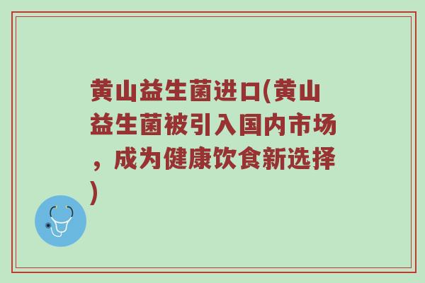 黄山益生菌进口(黄山益生菌被引入国内市场，成为健康饮食新选择)