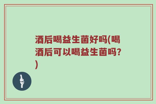 酒后喝益生菌好吗(喝酒后可以喝益生菌吗？)