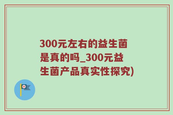 300元左右的益生菌是真的吗_300元益生菌产品真实性探究) 300元左右的益生菌是真的吗_300元益生菌产品真实性探究)
