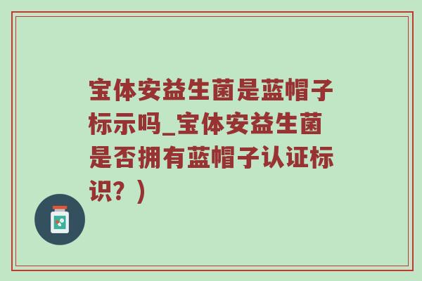 宝体安益生菌是蓝帽子标示吗_宝体安益生菌是否拥有蓝帽子认证标识？)