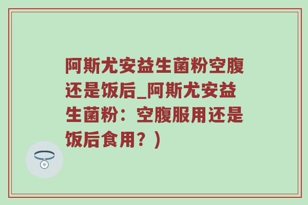 阿斯尤安益生菌粉空腹还是饭后_阿斯尤安益生菌粉：空腹服用还是饭后食用？)