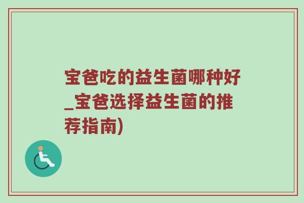 宝爸吃的益生菌哪种好_宝爸选择益生菌的推荐指南)