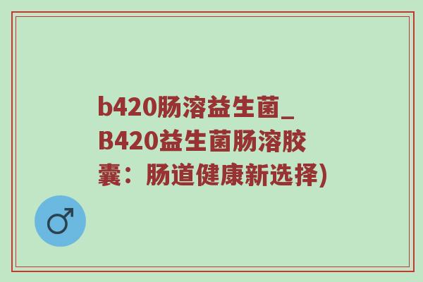 b420肠溶益生菌_B420益生菌肠溶胶囊：肠道健康新选择)