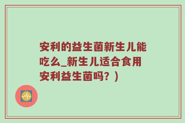 安利的益生菌新生儿能吃么_新生儿适合食用安利益生菌吗？)