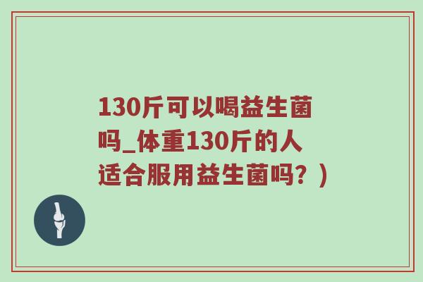 130斤可以喝益生菌吗_体重130斤的人适合服用益生菌吗？)