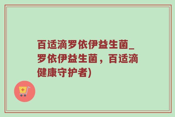 百适滴罗依伊益生菌_罗依伊益生菌，百适滴健康守护者)