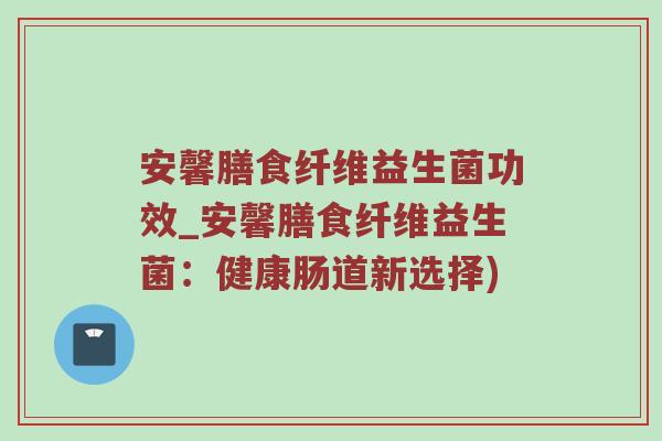 安馨膳食纤维益生菌功效_安馨膳食纤维益生菌：健康肠道新选择)