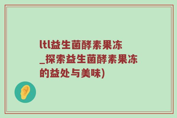 ltl益生菌酵素果冻_探索益生菌酵素果冻的益处与美味)