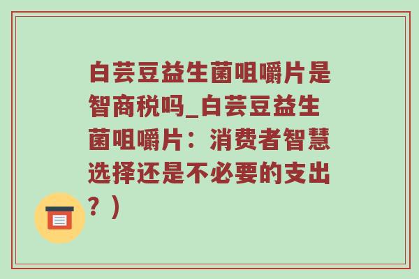 白芸豆益生菌咀嚼片是智商税吗_白芸豆益生菌咀嚼片：消费者智慧选择还是不必要的支出？)