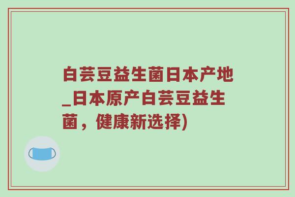 白芸豆益生菌日本产地_日本原产白芸豆益生菌，健康新选择)