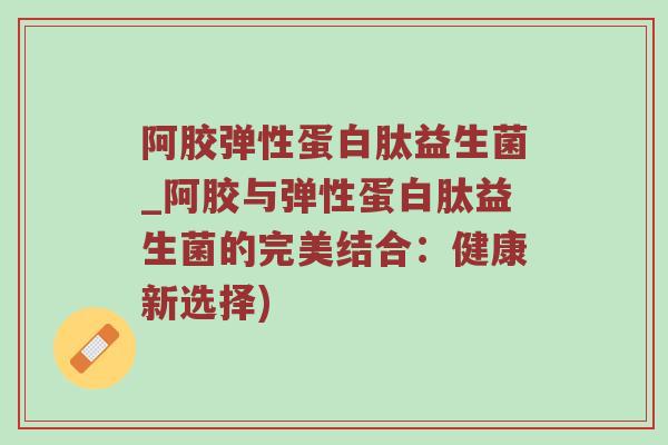 阿胶弹性蛋白肽益生菌_阿胶与弹性蛋白肽益生菌的完美结合：健康新选择)