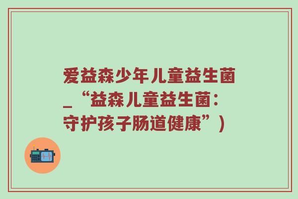爱益森少年儿童益生菌_“益森儿童益生菌：守护孩子肠道健康”)