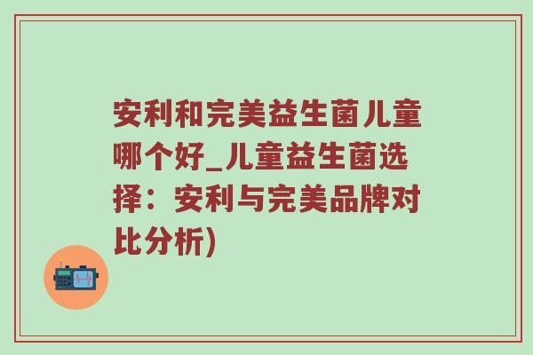 安利和完美益生菌儿童哪个好_儿童益生菌选择：安利与完美品牌对比分析)