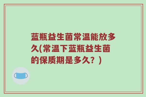 蓝瓶益生菌常温能放多久(常温下蓝瓶益生菌的保质期是多久？)