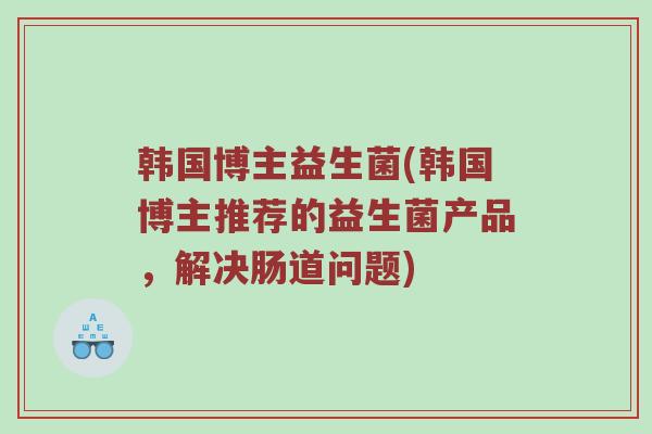 韩国博主益生菌(韩国博主推荐的益生菌产品，解决肠道问题)