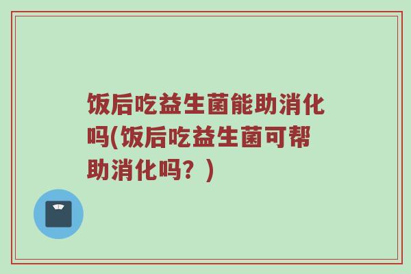 饭后吃益生菌能助消化吗(饭后吃益生菌可帮助消化吗？)
