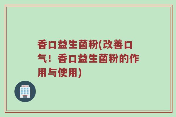 香口益生菌粉(改善口气！香口益生菌粉的作用与使用)