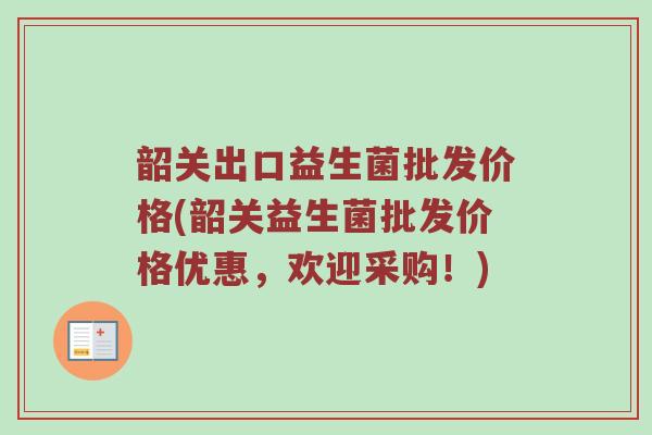 韶关出口益生菌批发价格(韶关益生菌批发价格优惠，欢迎采购！)