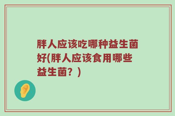 胖人应该吃哪种益生菌好(胖人应该食用哪些益生菌？)