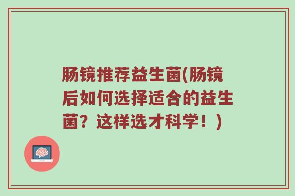 肠镜推荐益生菌(肠镜后如何选择适合的益生菌？这样选才科学！)