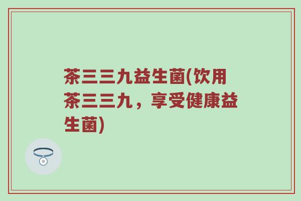 茶三三九益生菌(饮用茶三三九,享受健康益生菌) 茶三三九益生菌(饮用茶三三九,享受健康益生菌)