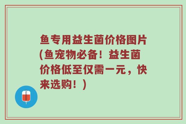 鱼专用益生菌价格图片(鱼宠物必备！益生菌价格低至仅需一元，快来选购！)