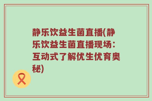 静乐饮益生菌直播(静乐饮益生菌直播现场：互动式了解优生优育奥秘)