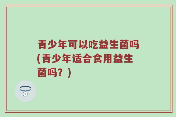 青少年可以吃益生菌吗(青少年适合食用益生菌吗？)