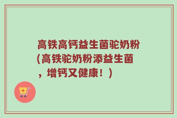 高铁高钙益生菌驼奶粉(高铁驼奶粉添益生菌,增钙又健康!) 高铁高钙益生菌驼奶粉(高铁驼奶粉添益生菌,增钙又健康!)