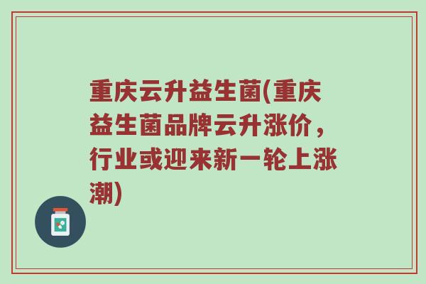 重庆云升益生菌(重庆益生菌品牌云升涨价，行业或迎来新一轮上涨潮)