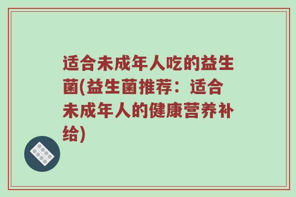 适合未成年人吃的益生菌(益生菌推荐：适合未成年人的健康营养补给)